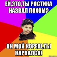 ей,это,ты ростика назвал лохом? он мой кореш,ты нарвался!