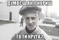 думвєш як ігнориш то ти крута?