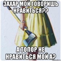 захар мой говоришь нравиться?? а топор не нравиться мой а?