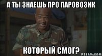 а ты знаешь про паровозик который смог?