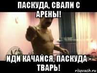 паскуда, свали с арены! иди качайся, паскуда - тварь!