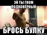 эй ты гном подковёрный брось булку