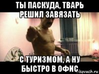 ты паскуда, тварь решил завязать с туризмом, а ну быстро в офис