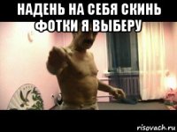 надень на себя скинь фотки я выберу 