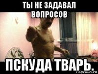 ты не задавал вопросов пскуда тварь.