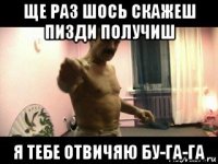 ще раз шось скажеш пизди получиш я тебе отвичяю бу-га-га