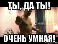 ты, да ты! очень умная!