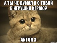 а ты че думал я с тобой в игрушки играю? anton x