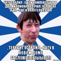 хату спалил - ещё и компенсацью в два миллиона получил, человека убил - ещё и оплату получил , терракт устроил - хату в новом доме заслужыыыыыыл!