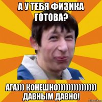 а у тебя физика готова? ага))) конешно))))))))))))))) давным давно!