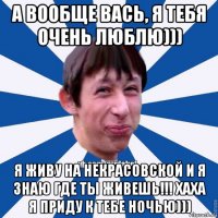 а вообще вась, я тебя очень люблю))) я живу на некрасовской и я знаю где ты живешь!!! хаха я приду к тебе ночью)))