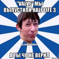 "valve" мы выпустили half life 3 а ты чо не верил