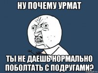 ну почему урмат ты не даешь нормально поболтать с подругами?