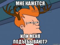 мне кажется или меня подъёбывают?