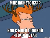 мне кажется??? или с моей головой что-то не так