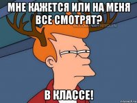 мне кажется или на меня все смотрят? в классе!