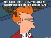 мне кажиться что обсуждать хуи с чужим человеком при живом парне тупо?