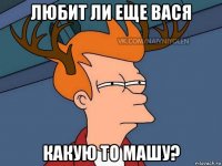 любит ли еще вася какую то машу?