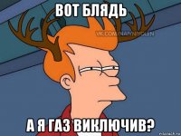 вот блядь а я газ виключив?