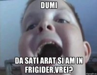 dumi da sati arat si am in frigider,vrei?