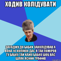 ходив колідувати заходжу до бабки заколідував а вона 10 копійок дає я так поміров ту бабку тай кажу бабко шоб вас шляк ясний трафив