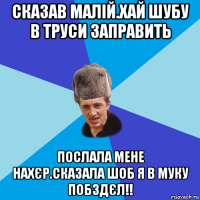 сказав малій.хай шубу в труси заправить послала мене нахєр.сказала шоб я в муку побздєл!!