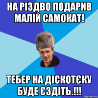 на різдво подарив малій самокат! тебер на діскотєку буде єздіть.!!!