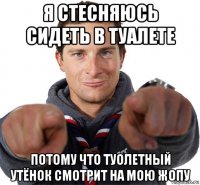 я стесняюсь сидеть в туалете потому что туолетный утёнок смотрит на мою жопу