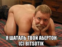  я шаталь твой абертон (с) bitsotik