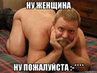 ну женщина ну пожалуйста :-****