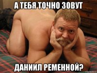 а тебя точно зовут даниил ременной?