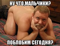 ну что,мальчики? поблобим сегодня?