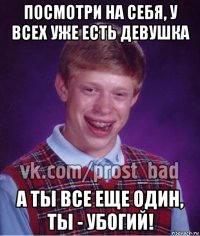 посмотри на себя, у всех уже есть девушка а ты все еще один, ты - убогий!