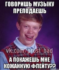 говоришь музыку преподаешь а покажешь мне кожанную флейту??