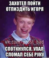 захотел пойти отпиздить игоря споткнулся, упал, сломал себе руку