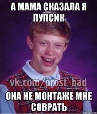 а мама сказала я пупсик она не монтаже мне соврать