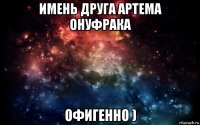 имень друга артема онуфрака офигенно )