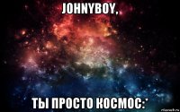 johnyboy, ты просто космос:*