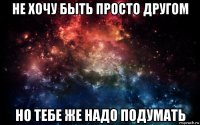 не хочу быть просто другом но тебе же надо подумать