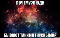 почему?люди бывают такими гнусными?