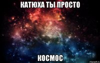 катюха ты просто космос