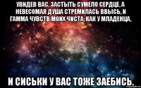 увидев вас, застыть сумело сердце, а невесомая душа стремилась ввысь, и гамма чувств моих чиста, как у младенца, и сиськи у вас тоже заебись.