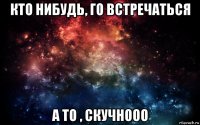 кто нибудь, го встречаться а то , скучнооо