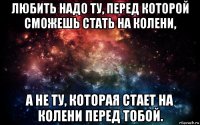 любить надо ту, перед которой сможешь стать на колени, а не ту, которая стает на колени перед тобой.