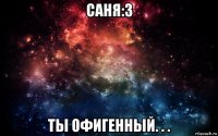 саня:3 ты офигенный. . .