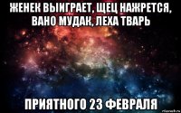 женек выиграет, щец нажрется, вано мудак, леха тварь приятного 23 февраля