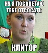 ну я посоветую тебе отсосать клитор