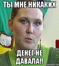 ты мне никаких денег не давала!!