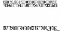 мне 28, но я до сих пор знаю когда у школьников начинаются каникулы как? я просто играю в доту