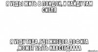 я уеды жить в лондон, и найду там сиеля я уеду туда ,где жнецов дофига ,может быть навсегдаааа